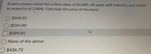 A zero-coupon bond has a face value of $1,000, 30 years until maturity, and a yield-
to-maturity of 2.80%. Calculate the price of the bond.
$345.81
$245.00
$399.01
None of the above
$436.72
