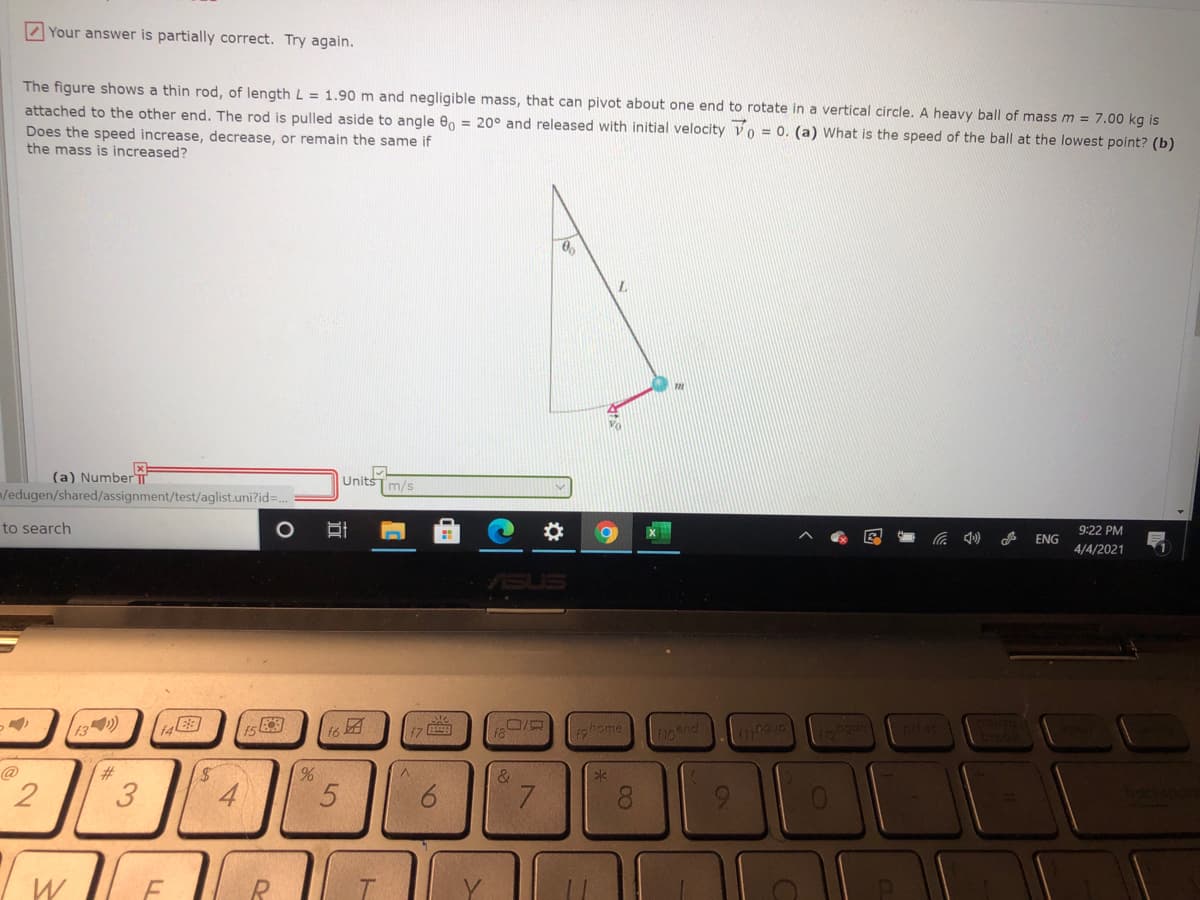 Z Your answer is partially correct. Try again.
The figure shows a thin rod, of length L = 1.90 m and negligible mass, that can pivot about one end to rotate in a vertical circle. A heavy ball of mass m = 7.00 kg is
attached to the other end. The rod is pulled aside to angle e, = 20° and released with initial velocity vo = 0. (a) What is the speed of the ball at the lowest point? (b)
Does the speed increase, decrease, or remain the same if
the mass is increased?
(a) NumberT
m/edugen/shared/assignment/test/aglist.uni?id%3D
Units
m/s
to search
9:22 PM
ENG
4/4/2021
SUS
13)
14
t6
1ohome
@
%,
&
2
3
4
9.
7.
8.
9.
W
00
