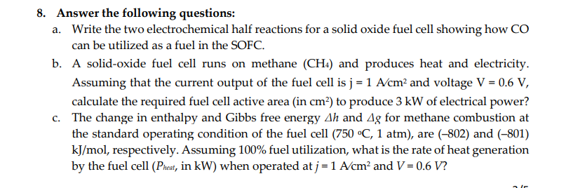 8. Answer the following questions:
a. Write the two electrochemical half reactions for a solid oxide fuel cell showing how CO
can be utilized as a fuel in the SOFC.
b. A solid-oxide fuel cell runs on methane (CH4) and produces heat and electricity.
Assuming that the current output of the fuel cell is j = 1 A/cm² and voltage V = 0.6 V,
calculate the required fuel cell active area (in cm²) to produce 3 kW of electrical power?
c. The change in enthalpy and Gibbs free energy Ah and Ag for methane combustion at
the standard operating condition of the fuel cell (750 °C, 1 atm), are (-802) and (-801)
kJ/mol, respectively. Assuming 100% fuel utilization, what is the rate of heat generation
by the fuel cell (Pheat, in kW) when operated at j = 1 A/cm² and V = 0.6 V?