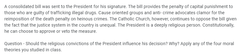 A consolidated bill was sent to the President for his signature. The bill provides the penalty of capital punishment to
those who are guilty of trafficking illegal drugs. Cause oriented groups and anti-crime advocates clamor for the
reimposition of the death penalty on heinous crimes. The Catholic Church, however, continues to oppose the bill given
the fact that the justice system in the country is unequal. The President is a deeply religious person. Constitutionally,
he can choose to approve or veto the measure.
Question - Should the religious convictions of the President influence his decision? Why? Apply any of the four moral
theories you studied in class.