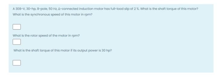 A 308-V, 30-hp, 8-pole, 50 Hz, A-connected induction motor has full-load slip of 2 %. What is the shaft torque of this motor?
What is the synchronous speed of this motor in rpm?
What is the rotor speed of the motor in rpm?
What is the shaft torque of this motor if its output power is 30 hp?