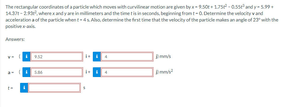 The rectangular coordinates of a particle which moves with curvilinear motion are given by x = 9.50t + 1.75t² - 0.55t³ and y = 5.99 +
14.37t-2.93t², where x and y are in millimeters and the time t is in seconds, beginning from t = 0. Determine the velocity v and
acceleration a of the particle when t = 4 s. Also, determine the first time that the velocity of the particle makes an angle of 23° with the
positive x-axis.
Answers:
V =
a =
t=
( i 9.52
(i
i
5.86
i+
4
i+ i 4
S
j) mm/s
j) mm/s²