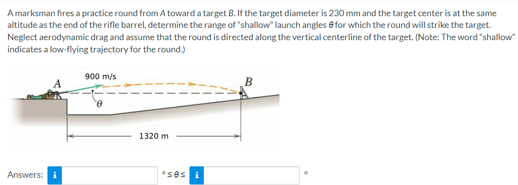A marksman fires a practice round from A toward a target B. If the target diameter is 230 mm and the target center is at the same
altitude as the end of the rifle barrel, determine the range of "shallow" launch angles for which the round will strike the target.
Neglect aerodynamic drag and assume that the round is directed along the vertical centerline of the target. (Note: The word "shallow"
indicates a low-flying trajectory for the round.)
Answers: i
900 m/s
0
1320 m
ºses i
B