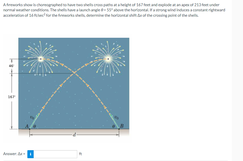 A fireworks show is choreographed to have two shells cross paths at a height of 167 feet and explode at an apex of 213 feet under
normal weather conditions. The shells have a launch angle 0 = 55° above the horizontal. If a strong wind induces a constant rightward
acceleration of 16 ft/sec² for the fireworks shells, determine the horizontal shift Ax of the crossing point of the shells.
46'
167'
Vo
A/0
Answer: Ax=
d
ft
Vo
e B