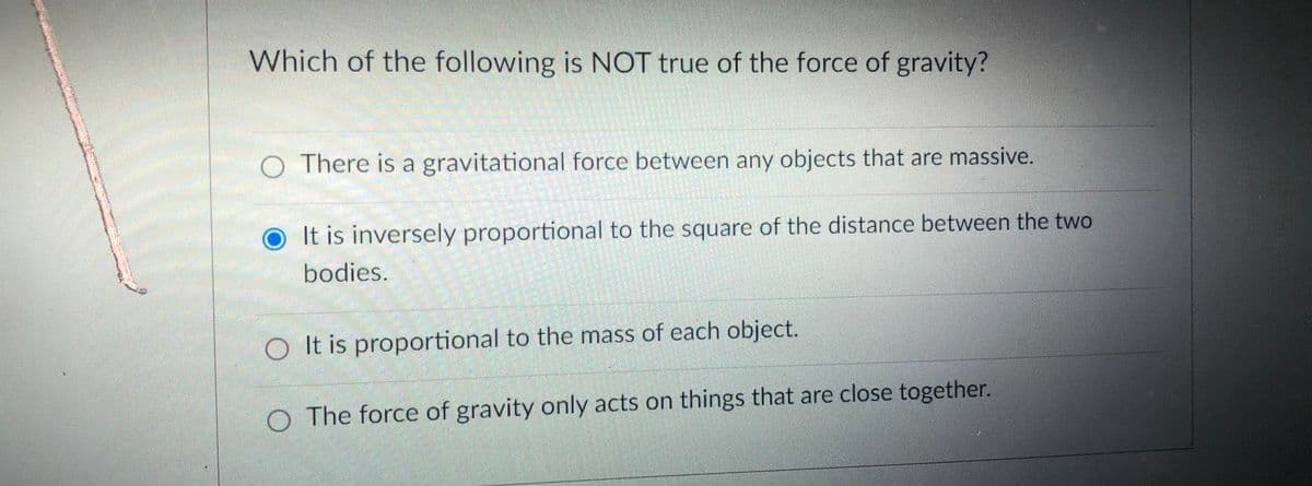 Which of the following is NOT true of the force of gravity?
O There is a gravitational force between any objects that are massive.
It is inversely proportional to the square of the distance between the two
bodies.
O It is proportional to the mass of each object.
O The force of gravity only acts on things that are close together.

