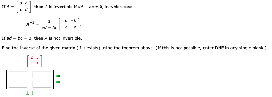 If A =
a b
d
c
"
then A is invertible if ad
A-1
=
1
ad - bc
لا
d-b
-C
a
bc # 0, in which case
If ad bc = 0, then A is not invertible.
Find the inverse of the given matrix (if it exists) using the theorem above. (If this is not possible, enter DNE in any single blank.)