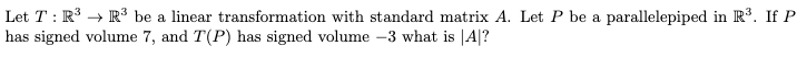 Let T: R³ R³ be a linear transformation with standard matrix A. Let P be a parallelepiped in R³. If P
has signed volume 7, and T(P) has signed volume -3 what is |A|?