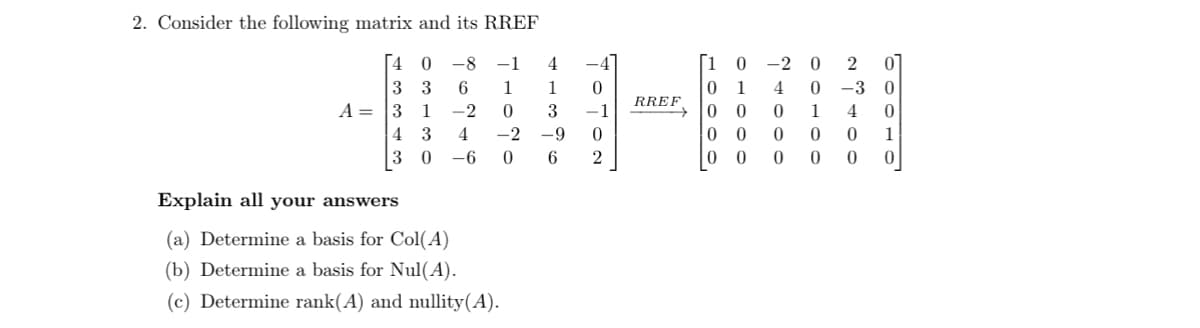 2. Consider the following matrix and its RREF
40 -8 -1 4
1
3
33 6 1
-2
4
-6
0
-2 -9
0 6
A = 3 1
4
3
30
Explain all your answers
(a) Determine a basis for Col(A)
(b) Determine a basis for Nul(A).
(c) Determine rank(A) and nullity(A).
0
0
2
RREF
0
2
0 -30
10 -2
0 1 4
0
00
00
0
1
4 0
0 0 0 1
0
0
0
0