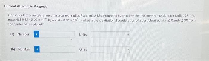 Current Attempt in Progress
One model for a certain planet has a core of radius R and mass M surrounded by an outer shell of inner radius R, outer radius 2R, and
mass 4M. If M-2.97 x 1024 kg and R-8.31 x 10 m, what is the gravitational acceleration of a particle at points (a) R and (b) 3R from
the center of the planet?
(a) Number
(b) Number
Units
Units