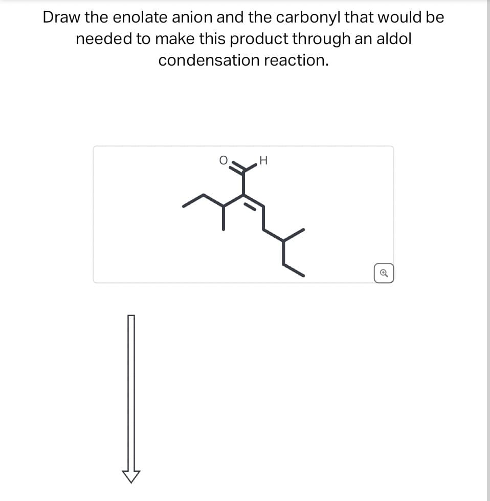 Draw the enolate anion and the carbonyl that would be
needed to make this product through an aldol
condensation reaction.
H