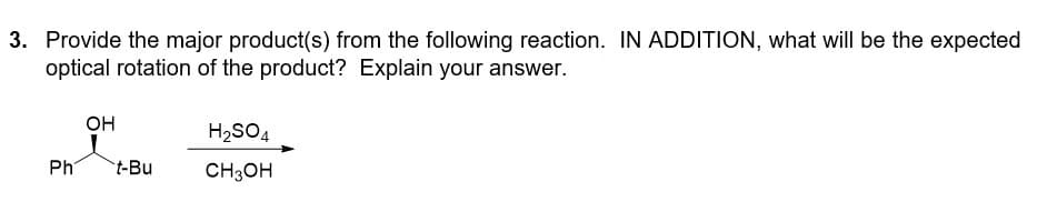 3. Provide the major product(s) from the following reaction. IN ADDITION, what will be the expected
optical rotation of the product? Explain your answer.
Ph
OH
t-Bu
H₂SO4
CH3OH