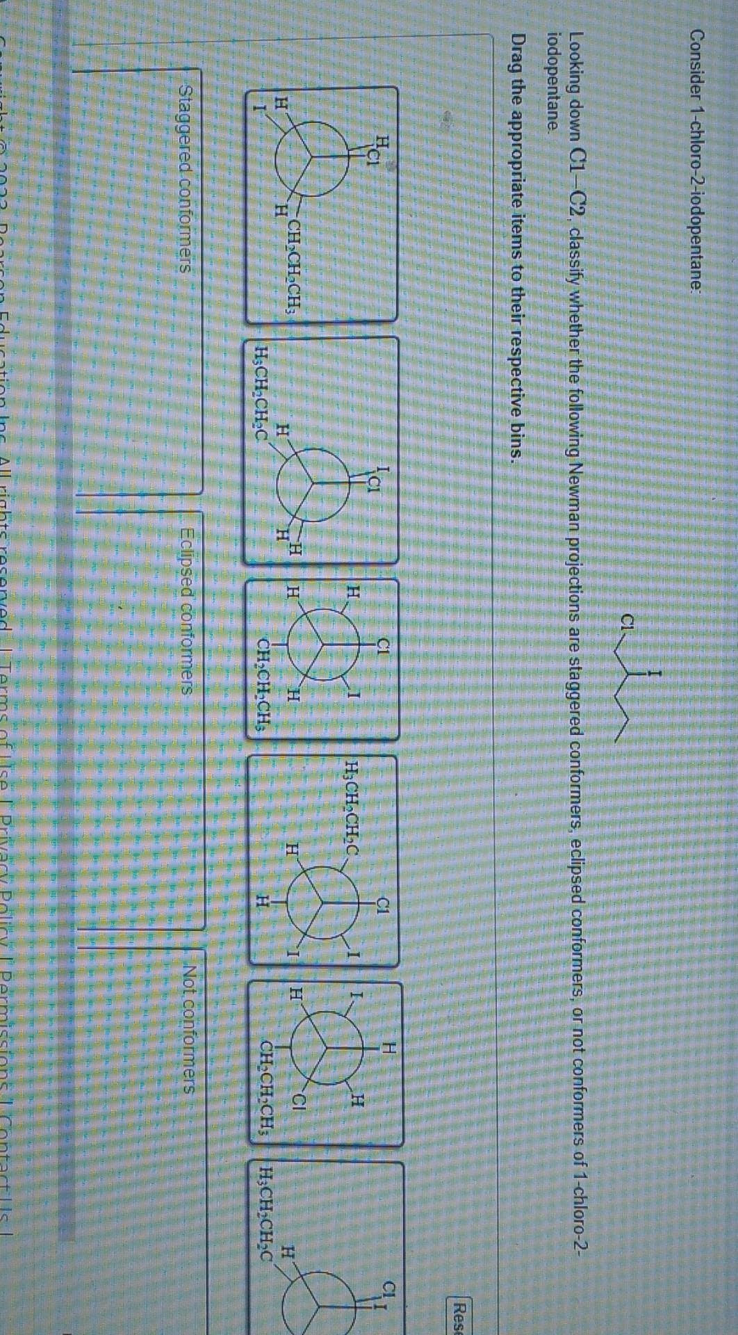 Consider 1-chloro-2-iodopentane:
Looking down C1-C2, classify whether the following Newman projections are staggered conformers, eclipsed conformers, or not conformers of 1-chloro-2-
iodopentane.
Drag the appropriate items to their respective bins.
H
HCI
H
CH₂CH₂CH;
Staggered conformers
H
H₂CH₂CH₂C
ICI
H
H
H
CL
H
CL
D
H
CH₂CH₂CH₂
Eclipsed conformers
H3CH₂CH₂C.
ISA
H
C1
H
H
H
rivacy Policy | Pe
H
CI
CH₂CH₂CH3 H₂CH₂CH₂C
Not conformers
Rese