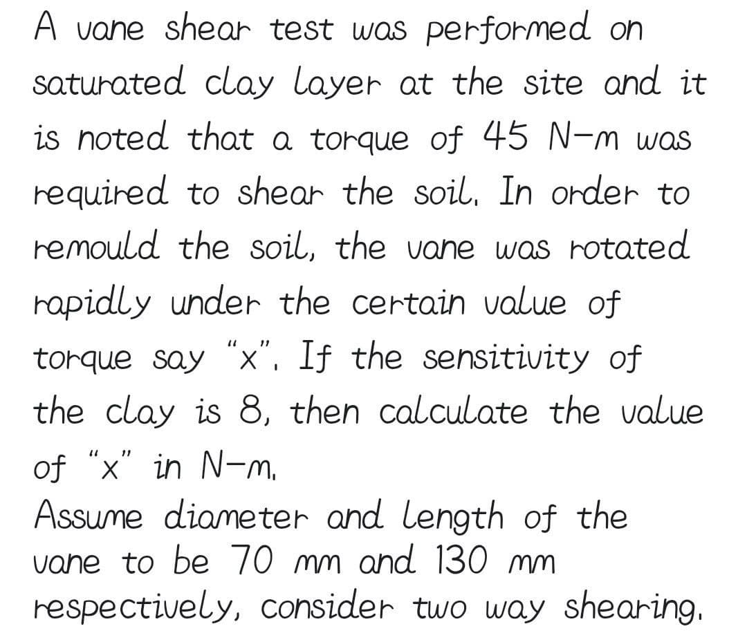 A vane shear test was performed on
saturated clay layer at the site and it
is noted that a torque of 45 N-m was
required to shear the soil. In order to
remould the soil, the vane was rotated
rapidly under the certain value of
torque say "x". If the sensitivity of
the clay is 8, then calculate the value
of "x" in N-m.
Assume diameter and length of the
vane to be 70 mm and 130 mm
respectively, consider two way shearing,