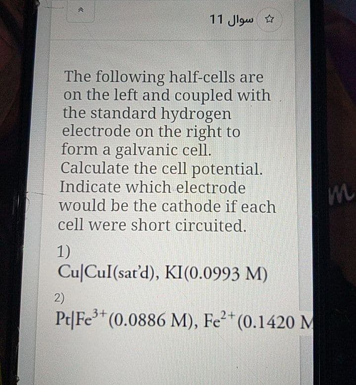 11 Jlgw
The following half-cells are
on the left and coupled with
the standard hydrogen
electrode on the right to
form a galvanic cell.
Calculate the cell potential.
Indicate which electrode
would be the cathode if each
cell were short circuited.
1)
CulCul(sat'd), KI(0.0993 M)
2)
Pt|Fe (0.0886 M), Fe²*(0.1420 M
