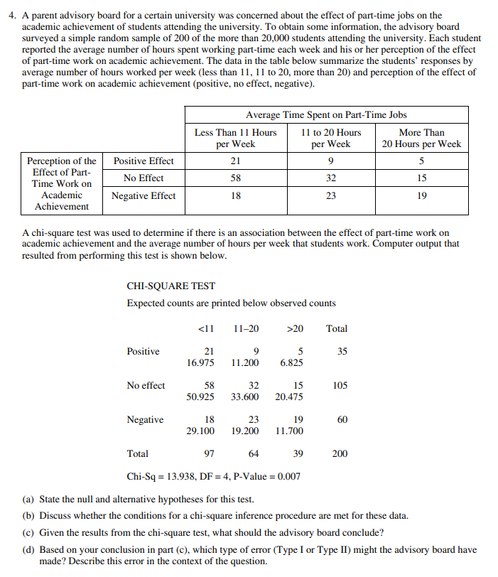 4. A parent advisory board for a certain university was concerned about the effect of part-time jobs on the
academic achievement of students attending the university. To obtain some information, the advisory board
surveyed a simple random sample of 200 of the more than 20,000 students attending the university. Each student
reported the average number of hours spent working part-time each week and his or her perception of the effect
of part-time work on academic achievement. The data in the table below summarize the students' responses by
average number of hours worked per week (less than 11, 11 to 20, more than 20) and perception of the effect of
part-time work on academic achievement (positive, no effect, negative).
Average Time Spent on Part-Time Jobs
Less Than 11 Hours
11 to 20 Hours
More Than
per Week
per Week
20 Hours per Week
Perception of the Positive Effect
Effect of Part-
21
5
No Effect
58
32
15
Time Work on
Academic
Achievement
Negative Effect
18
23
19
A chi-square test was used to determine if there is an association between the effect of part-time work on
academic achievement and the average number of hours per week that students work. Čomputer output that
resulted from performing this test is shown below.
CHI-SQUARE TEST
Expected counts are printed below observed counts
<11
11-20
>20
Total
Positive
21
5
35
16.975
11.200
6.825
No effect
58
32
15
105
50.925
33.600
20.475
Negative
18
23
19
60
29.100
19.200
11.700
Total
97
64
39
200
Chi-Sq = 13.938, DF = 4, P-Value = 0.007
(a) State the null and alternative hypotheses for this test.
(b) Discuss whether the conditions for a chi-square inference procedure are met for these data.
(c) Given the results from the chi-square test, what should the advisory board conclude?
(d) Based on your conclusion in part (c), which type of error (Type I or Type II) might the advisory board have
made? Describe this error in the context of the question.
