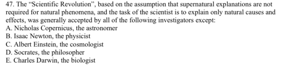 47. The “Scientific Revolution", based on the assumption that supernatural explanations are not
required for natural phenomena, and the task of the scientist is to explain only natural causes and
effects, was generally accepted by all of the following investigators except:
A. Nicholas Copernicus, the astronomer
B. Isaac Newton, the physicist
C. Albert Einstein, the cosmologist
D. Socrates, the philosopher
E. Charles Darwin, the biologist
