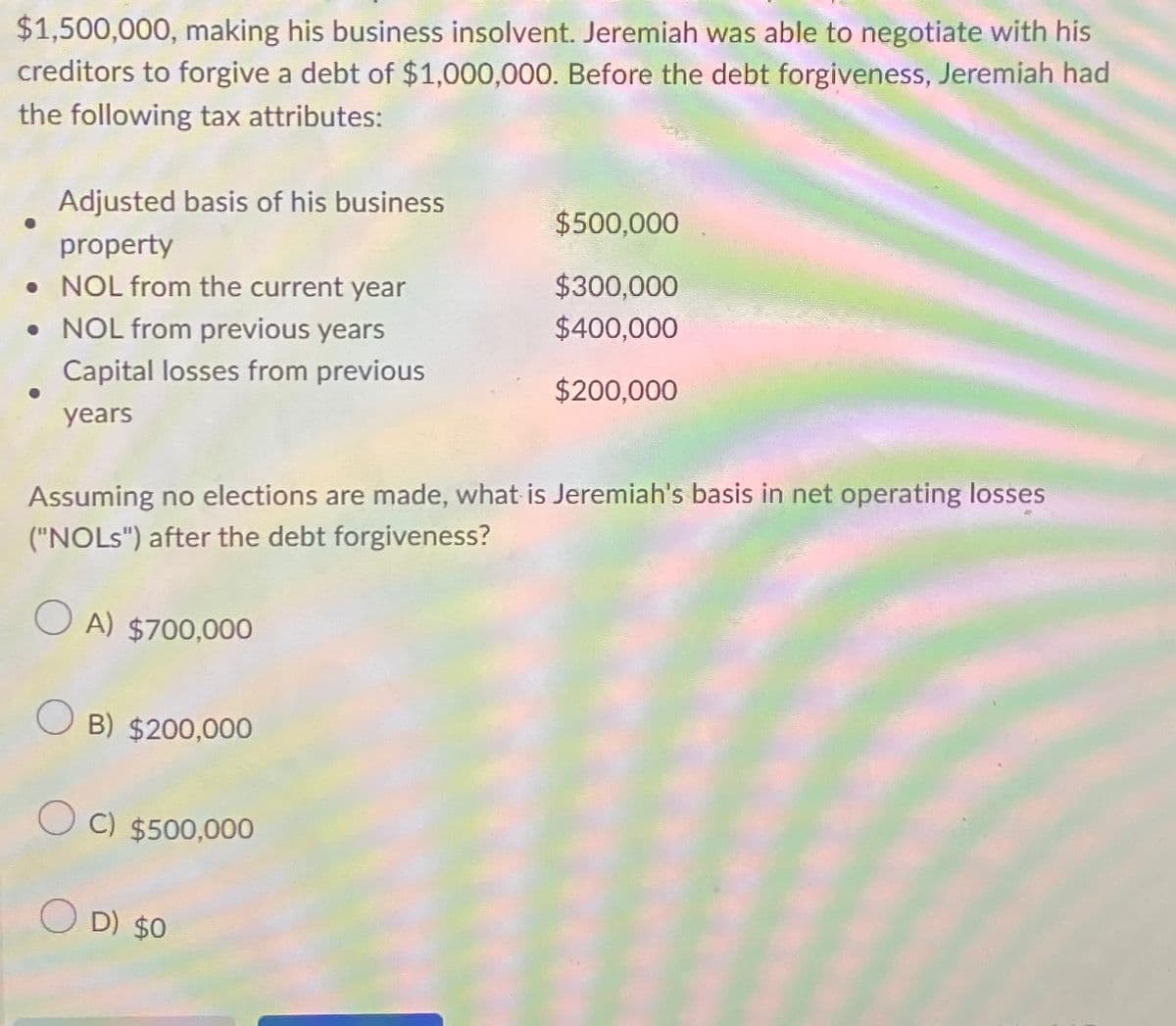 $1,500,000, making his business insolvent. Jeremiah was able to negotiate with his
creditors to forgive a debt of $1,000,000. Before the debt forgiveness, Jeremiah had
the following tax attributes:
Adjusted basis of his business
property
. NOL from the current year
• NOL from previous years
Capital losses from previous
years
$500,000
$300,000
$400,000
$200,000
Assuming no elections are made, what is Jeremiah's basis in net operating losses
("NOLS") after the debt forgiveness?
OA) $700,000
OB) $200,000
O C) $500,000
OD) $0