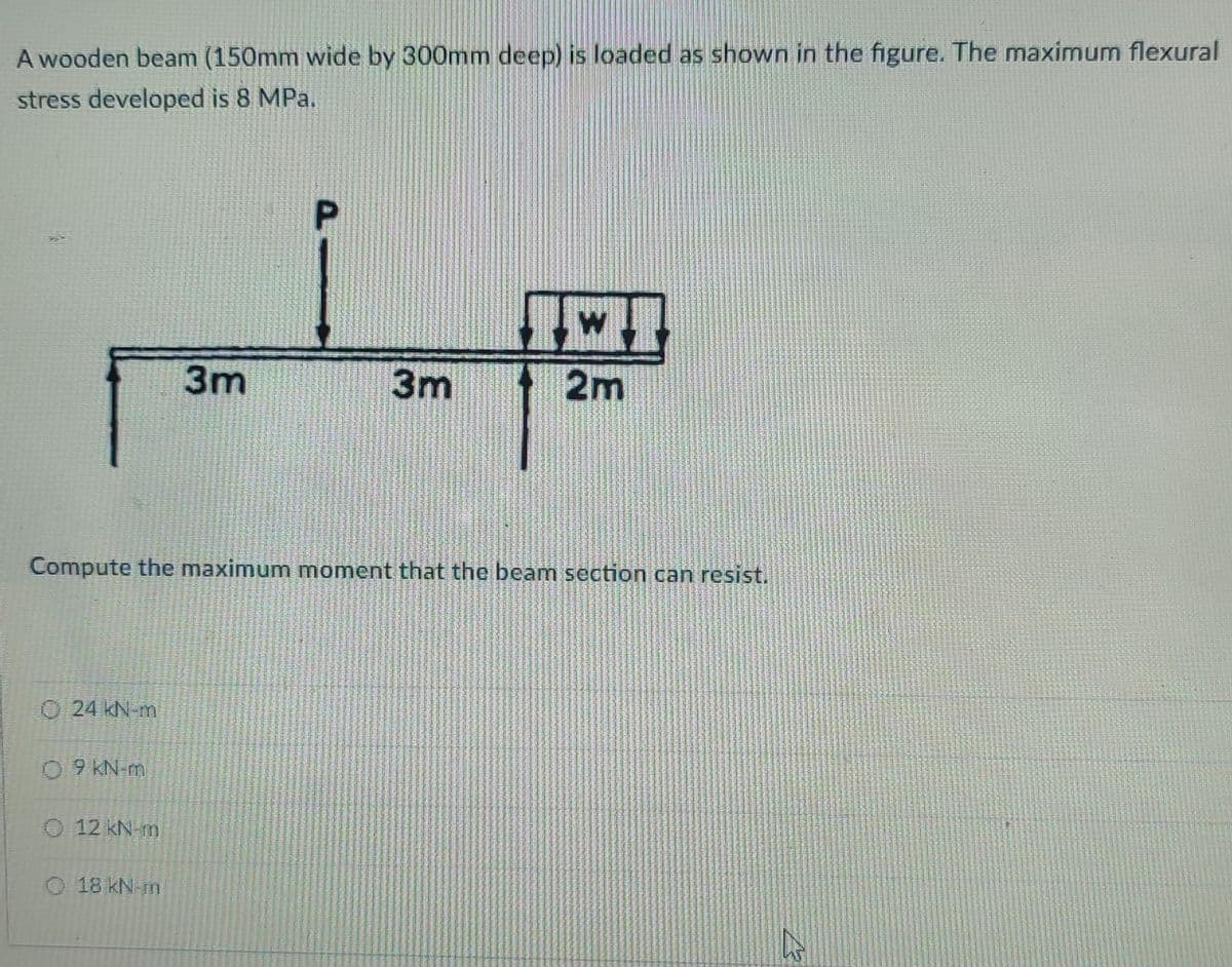 A wooden beam (150mm wide by 300mm deep) is loaded as shown in the figure. The maximum flexural
stress developed is 8 MPa.
3m
3m
2m
Compute the maximum moment that the beam section can resist.
O24 kN m
0 9 KN-mi
O 12 kN m
O 18 kN m
