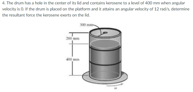 4. The drum has a hole in the center of its lid and contains kerosene to a level of 400 mm when angular
velocity is 0. If the drum is placed on the platform and it attains an angular velocity of 12 rad/s, determine
the resultant force the kerosene exerts on the lid.
300 mm-
200 mm
400 mm
