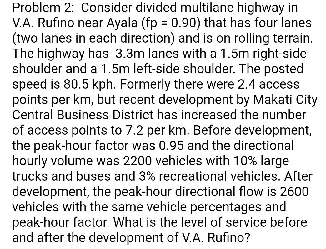 Problem 2: Consider divided multilane highway in
V.A. Rufino near Ayala (fp = 0.90) that has four lanes
(two lanes in each direction) and is on rolling terrain.
The highway has 3.3m lanes with a 1.5m right-side
shoulder and a 1.5m left-side shoulder. The posted
speed is 80.5 kph. Formerly there were 2.4 access
points per km, but recent development by Makati City
Central Business District has increased the number
of access points to 7.2 per km. Before development,
the peak-hour factor was 0.95 and the directional
hourly volume was 2200 vehicles with 10% large
trucks and buses and 3% recreational vehicles. After
development, the peak-hour directional flow is 2600
vehicles with the same vehicle percentages and
peak-hour factor. What is the level of service before
and after the development of V.A. Rufino?
