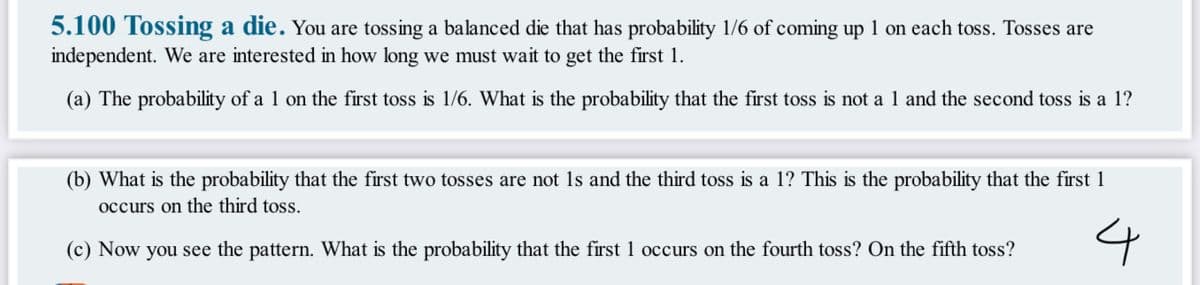 5.100 Tossing a die. You are tossing a balanced die that has probability 1/6 of coming up 1 on each toss. Tosses are
independent. We are interested in how long we must wait to get the first 1.
(a) The probability of a 1 on the first toss is 1/6. What is the probability that the first toss is not a 1 and the second toss is a 1?
(b) What is the probability that the first two tosses are not 1s and the third toss is a 1? This is the probability that the first 1
occurs on the third toss.
4
(c) Now you see the pattern. What is the probability that the first 1 occurs on the fourth toss? On the fifth toss?
