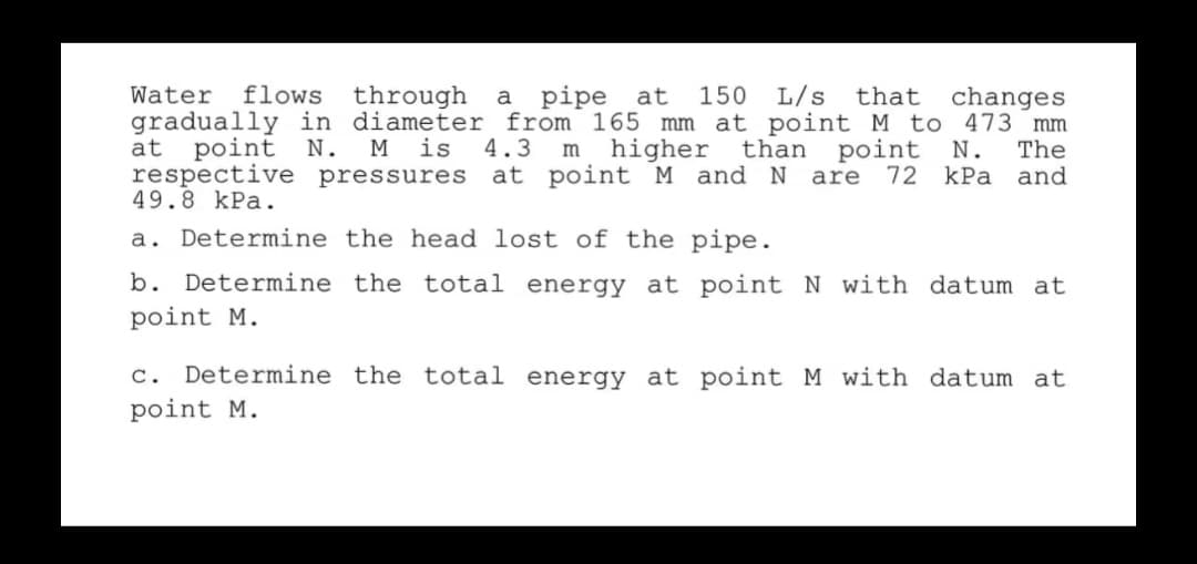 Water
flows
through
a pipe at
150
L/s
changes
gradually in diameter from 165 mm at point M to 473 mm
The
and
that
м is
respective pressures
point
m higher
point
at
N.
4.3
than
N.
at point M and N are
72 kPa
49.8 kPa.
a. Determine the head lost of the pipe.
b. Determine the total energy at point N with datum at
point M.
c. Determine the total energy at point M with datum at
point M.
