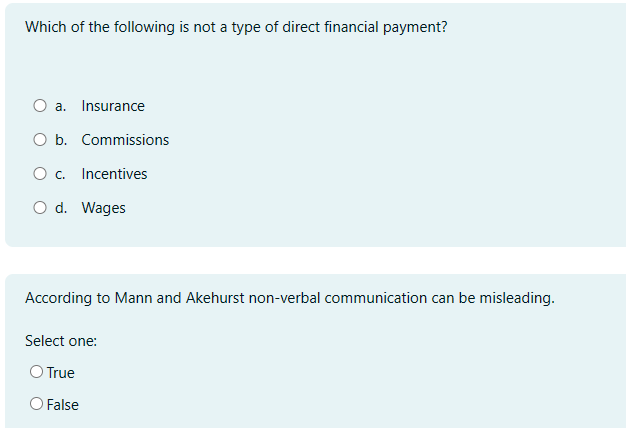 Which of the following is not a type of direct financial payment?
O a. Insurance
O b. Commissions
O c. Incentives
O d. Wages
According to Mann and Akehurst non-verbal communication can be misleading.
Select one:
O True
○ False