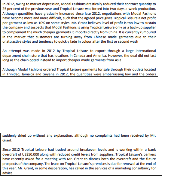 In 2012, owing to market depression, Modal Fashions drasticaly reduced their contract quantity to
| 25 per cent of the previous year and Tropical Leisure was forced into two-days-a-week production.
Although quantities have gradually increased since late 2012, negotiations with Modal Fashions
have become more and more difficult, such that the agreed price gives Tropical Leisure a net profit
per garment as low as 10% on some styles. Mr. Grant believes level of profit is too low to sustain
the company and suspects that Modal Fashions is using Tropical Leisure only as a back-up supplier
to complement the much cheaper garments it imports directly from China. It is currently rumoured
in the market that customers are turning away from Chinese made garments due to their
unattractive styles and tendency to quickly fade in colour after the first or second wash
An attempt was made in 2012 by Tropical Leisure to export through a large international
department chain store that has locations in Canada and America. However, the deal did not last
long as the chain opted instead to import cheaper made garments from Asia.
Although Modal Fashions ordered Tropical Leisure garments for sale through their outlets located
| in Trinidad, Jamaica and Guyana in 2012, the quantities were embarrassing low and the orders
suddenly dried up without any explanation, although no complaints had been received by Mr.
Grant.
Since 2012 Tropical Leisure had traded around breakeven levels and is working within a bank
overdraft of US$50,000 along with reduced credit levels from suppliers. Tropical Leisure's bankers
have recently asked for a meeting with Mr. Grant to discuss both the overdraft and the future
prospects of the company. The lease on Tropical Leisure's premises is due for renewal at the end of
this year. Mr. Grant, in some desperation, has called in the services of a marketing consultancy for
advice.
