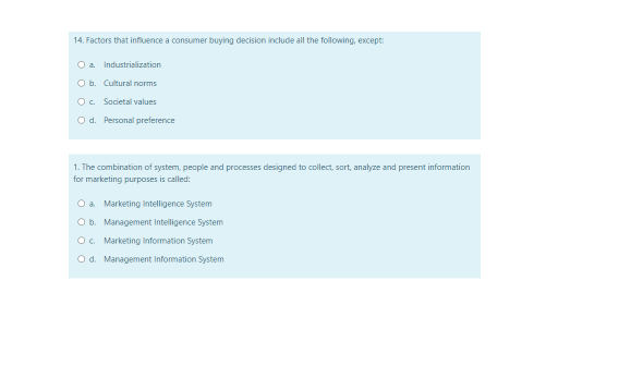 14. Factors that influence a consumer buying decision include all the following, except:
Oa Industrislization
Ob. Cultural norms
O. Sacietal values
O d. Personal preference
1. The combination of system, people and processes designed to collect, sort, analyze and present information
for marketing purposes is called:
Oa Marketing intelligence System
Ob. Management Intelligence System
O. Marketing information System
Od. Management Information System
