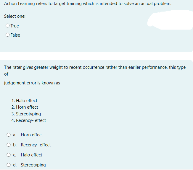 Action Learning refers to target training which is intended to solve an actual problem.
Select one:
O True
O False
The rater gives greater weight to recent occurrence rather than earlier performance, this type
of
judgement error is known as
1. Halo effect
2. Horn effect
3. Stereotyping
4. Recency-effect
a.
Horn effect
O b. Recency-effect
○ c. Halo effect
O d. Stereotyping