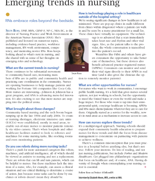Emerging trends in ursing
How is technology playing a role in healthcare
outside of the hospital setting?
RNs embrace roles beyond the bedside. We're secing signiflicant changes in how healthcare is ad
ministered. There are pop-up dinics in malls (dillerent
from clinics within drugstores) where a patient can walk
in and be seen by a nurse pracitioner for a small fee.
These dinics have virtually no equipment. The lechnol-
ogy is so advanced that a scan immediatcly
lakes heart rate and rhythm and other vital
signs. Also, as the patient talks to the pro-
vider, the whole conversation is transcribed
SEUN ROSS, DNP, MSN, CRNP-P, NPC, NEA BC, is the
director of Nursing Practice and Work Environment at
the American Nurses Association (ANA). She's
published and kectured on numerous topics,
inclucding evidence-hased practice, workforce
management, RN work environment, compe-
lency, and mentoring novice RNs. Ross keeps
looking ahcad to what's next in nursing, and
she shared with us sOme of her thoughts on
emerging oles and lechnology.
into the patient's record.
Wearables like Fitbit and others have giv-
en consumers the opportunity to take better
care of themselves, but these devices also
benefit advanced practice registered nuses
(APRNS). Consumers can monitor and send
What are the current trends in nursing?
There continues to be substantial movement
to community-based care; increasing num-
bers of RNs are in public and community health and
practicing care coordination in the community. Nurses
are opening businesses to help manage patients and
working for Fortune 500 companies like Coca-Cola.
More nurses are innovating Johnson & Johnson has a
great program, and ANA is advancing nurse-ked innova-
tion. It's also exciting to see that more nurses are step-
ping into the political arena.
their vital signs directly to their APRN in real
Lime (and it also gives the clinician the op-
Seun Ross
Licon to remotely monitor patients).
What are other opportunities for nurses?
For nurses who want to work in communitics, I encourage
public health nursing. It's a field that gives nurses several
options, not just working in schoxols, but the opportunity
to travel the United States or even the world and make a
huge impaca. For those who want to tap into their entre-
preneurial spirit, cTincierge healthcare is booming. APRNS
and RNs meet clients/patients wherever they are to care for
them. Originally stated as a service for the wealthy, now
it's in nural areas as a mechanism to increase access to care.
What brought about these changes?
Community-hased nursing and the tech boom began
ramping up in the late 1990s and carly 200Xs. To count-
er nursing shortages, electronic intensive care units
(F-ICIS) were established, mostly in rural areas, to
enable out-of-state nurses to monitor patients remote-
ly via video camera. That's when hospitals and other
healthcare facilities started to look to robotics and
machines for some nursing tasks, like stocking rooms
and even monitoring patients.
How can nurses explore these trends?
It's a multipronged approach. Nursing schools shoukd
expand their community health education to prepare
nurses for these trends and shilt the focus from disease
management to concentrate on partnering with patients
LO achieve wellness.
There's a common misconception that you must prac-
Lice in a hospital before anything eke, but that's not
Irue. Follow yoxur interests. Do lots of reading, and not
just nursing publications, but include Forbes and Modern
Do you see robots doing more nursing tasks?
There's a push for more automalecd caregivers like robots,
machines, and aruificial intelligence, all of which shoukd
be viewed as assistive to nursing and not a replacement. Healtbcare. Get plugged into philanthropic organizaticns
There are robots that can lilt and tum patients, which can
be helpful to nurses. But these machines lack the intu-
iticn of a nurse, who, for example, can assess a clinical
situation and use critical thinking to determine a couse
of action. Just because some tasks can be done by ma-
chines or robots doesnt mean they sbould be.
that focus on healthcare and, of couse, ANA. Ilaving di-
versity of thought when contemplating your nursing ca
reer is essential.
Folkw Ross on Twitter. @DrRoRN
Intervicw by Elizabeth Moore, MEA, a writer at ANA.
