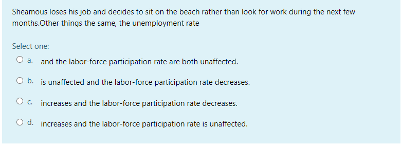 Sheamous loses his job and decides to sit on the beach rather than look for work during the next few
months.Other things the same, the unemployment rate
Select one:
O a. and the labor-force participation rate are both unaffected.
O b. is unaffected and the labor-force participation rate decreases.
O c. increases and the labor-force participation rate decreases.
O d. increases and the labor-force participation rate is unaffected.
