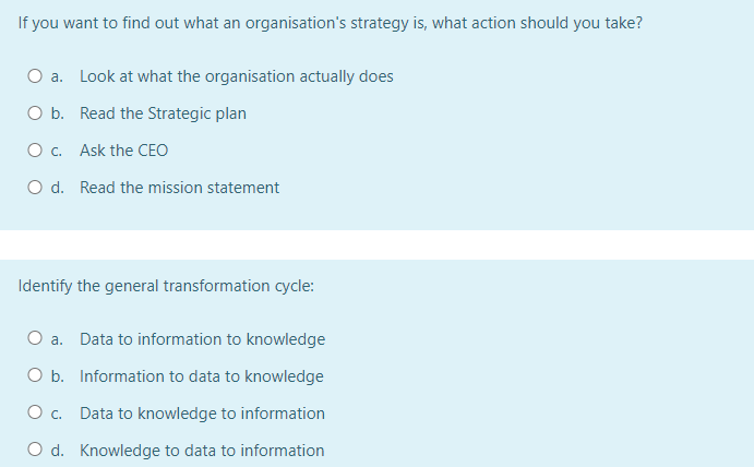 If you want to find out what an organisation's strategy is, what action should you take?
a. Look at what the organisation actually does
O b. Read the Strategic plan
O c. Ask the CEO
O d. Read the mission statement
Identify the general transformation cycle:
O a. Data to information to knowledge
O b. Information to data to knowledge
O c. Data to knowledge to information
O d. Knowledge to data to information