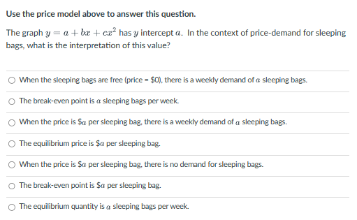 Use the price model above to answer this question.
The graph y= a + bx + ca² has y intercept a. In the context of price-demand for sleeping
bags, what is the interpretation of this value?
О
О
When the sleeping bags are free (price = $0), there is a weekly demand of a sleeping bags.
The break-even point is a sleeping bags per week.
When the price is $a per sleeping bag, there is a weekly demand of a sleeping bags.
The equilibrium price is $a per sleeping bag.
When the price is $a per sleeping bag, there is no demand for sleeping bags.
The break-even point is $a per sleeping bag.
The equilibrium quantity is a sleeping bags per week.