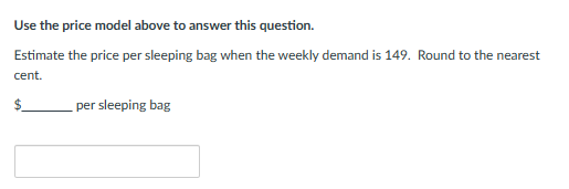 Use the price model above to answer this question.
Estimate the price per sleeping bag when the weekly demand is 149. Round to the nearest
cent.
$
per sleeping bag