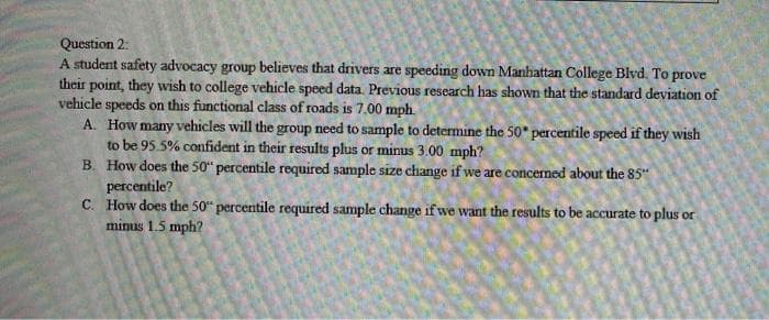 Question 2:
A student safety advocacy group believes that drivers are speeding down Manhattan College Blvd. To prove
their point, they wish to college vehicle speed data. Previous research has shown that the standard deviation of
vehicle speeds on this functional class of roads is 7.00 mph.
A. How many vehicles will the group need to sample to determine the 50 percentile speed if they wish
to be 95.5% confident in their results plus or minus 3.00 mph?
B. How does the 50“ percentile required sample size change if we are concerned about the 85"
percentile?
C. How does the 50" percentile required sample change if we want the results to be accurate to plus or
minus 1.5 mph?

