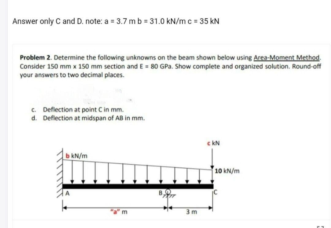 Answer only C and D. note: a 3.7 m b 31.0 kN/m c = 35 kN
Problem 2. Determine the following unknowns on the beam shown below using Area-Moment Method.
Consider 150 mm x 150 mm section and E 80 GPa. Show complete and organized solution. Round-off
your answers to two decimal places.
c. Deflection at point C in mm.
d. Deflection at midspan of AB in mm.
c kN
b kN/m
10 kN/m
"a" m
3 m
