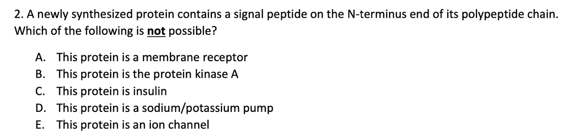 2. A newly synthesized protein contains a signal peptide on the N-terminus end of its polypeptide chain.
Which of the following is not possible?
A. This protein is a membrane receptor
B. This protein is the protein kinase A
C. This protein is insulin
D. This protein is a sodium/potassium pump
E. This protein is an ion channel