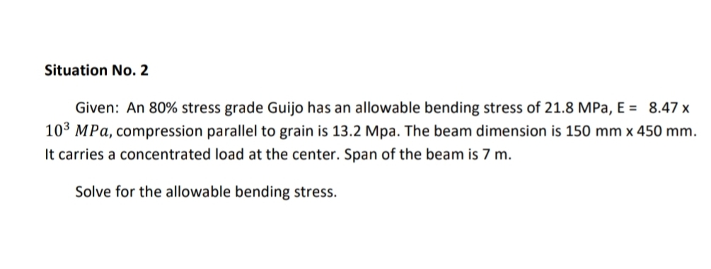 Situation No. 2
Given: An 80% stress grade Guijo has an allowable bending stress of 21.8 MPa, E = 8.47 x
103 MPa, compression parallel to grain is 13.2 Mpa. The beam dimension is 150 mm x 450 mm.
It carries a concentrated load at the center. Span of the beam is 7 m.
Solve for the allowable bending stress.

