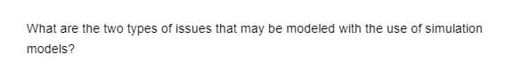 What are the two types of issues that may be modeled with the use of simulation
models?