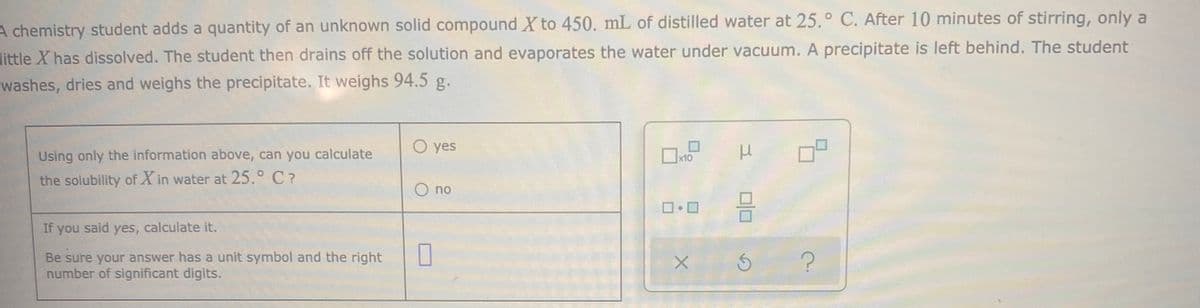 A chemistry student adds a quantity of an unknown solid compound X to 450. mL of distilled water at 25.° C. After 10 minutes of stirring, only a
little X has dissolved. The student then drains off the solution and evaporates the water under vacuum. A precipitate is left behind. The student
washes, dries and weighs the precipitate. It weighs 94.5 g.
O yes
Using only the information above, can you calculate
Ox10
the solubility of X in water at 25.° C?
O no
If you said yes, calculate it.
Be sure your answer has a unit symbol and the right
number of significant digits.
