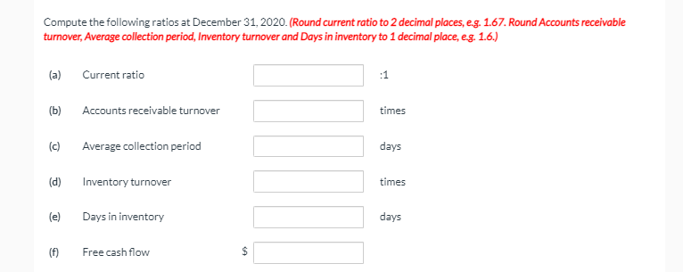 Compute the following ratios at December 31, 2020. (Round current ratio to 2 decimal places, eg. 1.67. Round Accounts receivable
turnover, Average collection period, Inventory turnover and Days in inventory to 1 decimal place, eg. 1.6.)
(a)
Current ratio
:1
(Ь)
Accounts receivable turnover
times
(c)
Average collection period
days
(d)
Inventory turnover
times
(e)
Days in inventory
days
(f)
Free cash flow
%24
