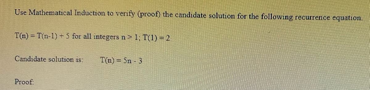 Use Mathematical Induction to verify (proof) the candidate solution for the following recurrence equation.
T(n) = T(n-1) +5 for all integers n> 1; T(1) = 2
Candidate solution is: T(n)=5n - 3
Proof: