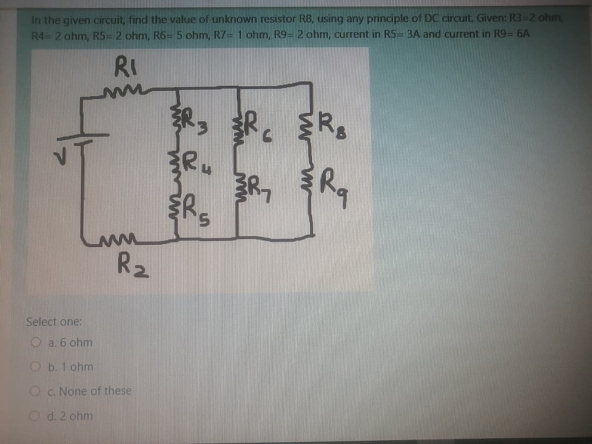 In the given circuit, find the value of unknown resistor R8, using any principle of DC circuit. Given: R3=2 ohm,
R4= 2 ohm. R5= 2 ohm, R6- 5 ohm. R7= 1 ohm, R9= 2 ohm, current in RS=3A and current in R9- 6A
RI
ER.
S.
R2
Select one:
a. 6 ohm
Ob.1 ohm
c. None of these
d. 2 ohm
