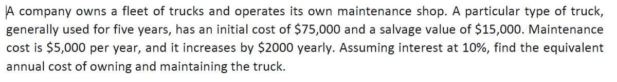 A company owns a fleet of trucks and operates its own maintenance shop. A particular type of truck,
generally used for five years, has an initial cost of $75,000 and a salvage value of $15,000. Maintenance
cost is $5,000 per year, and it increases by $2000 yearly. Assuming interest at 10%, find the equivalent
annual cost of owning and maintaining the truck.