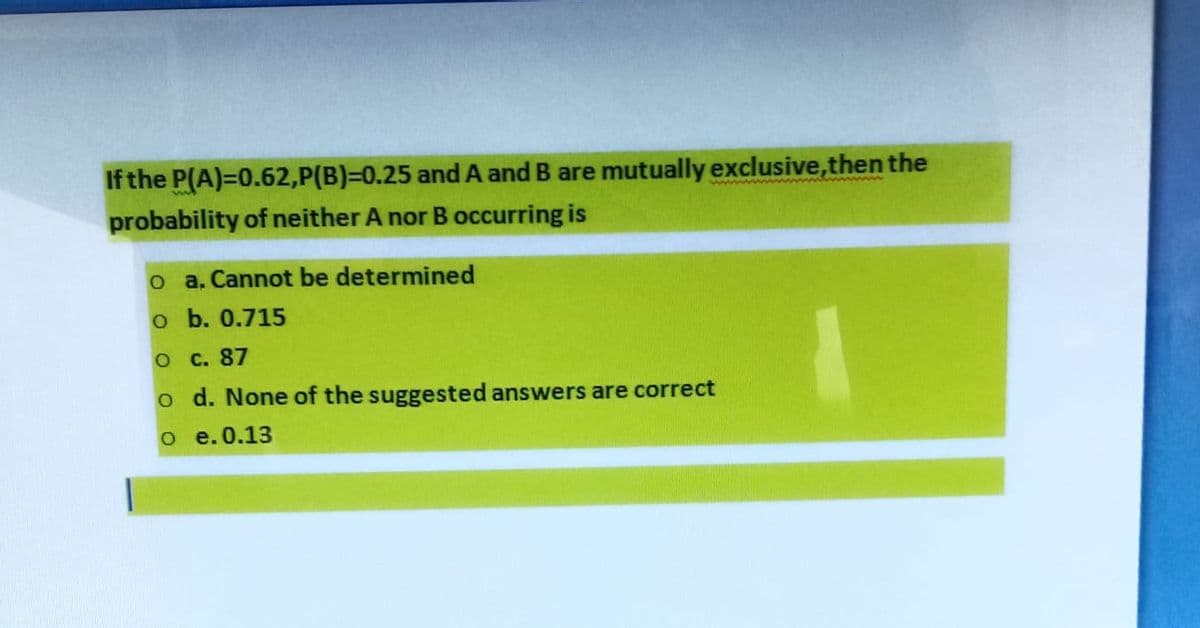 If the P(A)=0.62,P(B)=0.25 and A and B are mutually exclusive, then the
probability of neither A nor B occurring is
o a. Cannot be determined
o b. 0.715
O c. 87
o d. None of the suggested answers are correct
O e.0.13