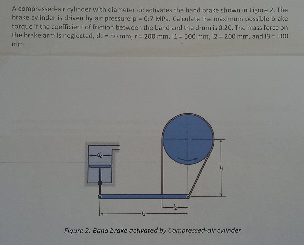A compressed-air cylinder with diameter dc activates the band brake shown in Figure 2. The
brake cylinder is driven by air pressure p = 0:7 MPa. Calculate the maximum possible brake
torque if the coefficient of friction between the band and the drum is 0.20. The mass force on
the brake arm is neglected, dc = 50 mm, r = 200 mm, 1 = 500 mm, 12 = 200 mm, and 13 = 500
%3D
%3D
%3D
%3D
mm.
12-
Figure 2: Band brake activated by Compressed-air cylinder
