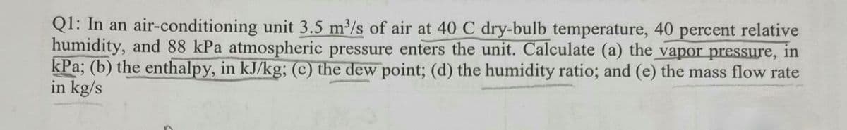 Q1: In an air-conditioning unit 3.5 m/s of air at 40 C dry-bulb temperature, 40 percent relative
humidity, and 88 kPa atmospheric pressure enters the unit. Calculate (a) the vapor pressure, in
kPa; (b) the enthalpy, in kJ/kg; (c) the dew point; (d) the humidity ratio; and (e) the mass flow rate
in kg/s
