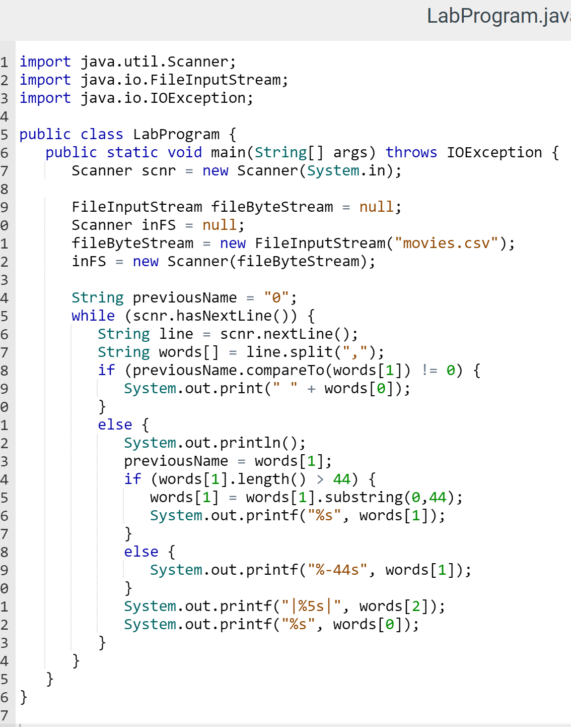 1 import java.util.Scanner;
2 import
3 import java.io.IOException;
4
5
6
7
8
алдшино 00
9
2
3
4
5
6
7
8
9
1
3
4
5
6
7
8
9
0
1
2
~3 456
6 }
7
public class LabProgram {
public static void main(String[] args) throws IOException {
Scanner scnr = new Scanner(System.in);
}
java.io.FileInputStream;
FileInputStream fileByteStream
Scanner in FS
fileByteStream
inFS =
}
null;
null;
new FileInputStream("movies.csv");
new Scanner (fileByteStream);
String previousName
while (scnr.hasNextLine()) {
=
}
}
else {
=
=
String line
String words[] = line.split(",");
if (previousName.compareTo(words[1]) != 0) {
}
else {
"0";
System.out.print(" + words[0]);
}
=
LabProgram.jav
scnr.nextLine();
11
System.out.println();
previousName =
words[1];
if (words[1].length() > 44) {
words [1]
words [1].substring(0,44);
System.out.printf("%s", words[1]);
System.out.printf("%-44s", words[1]);
System.out.printf("|%5s|", words[2]);
System.out.printf("%s", words[0]);