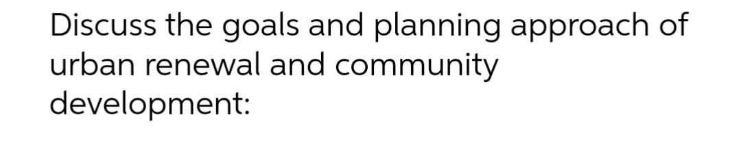 Discuss the goals and planning approach of
urban renewal and community
development:
